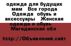 одежда для будущих мам - Все города Одежда, обувь и аксессуары » Женская одежда и обувь   . Магаданская обл.